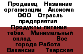 Продавец › Название организации ­ Аксиома, ООО › Отрасль предприятия ­ Продукты питания, табак › Минимальный оклад ­ 18 000 - Все города Работа » Вакансии   . Тверская обл.,Бежецк г.